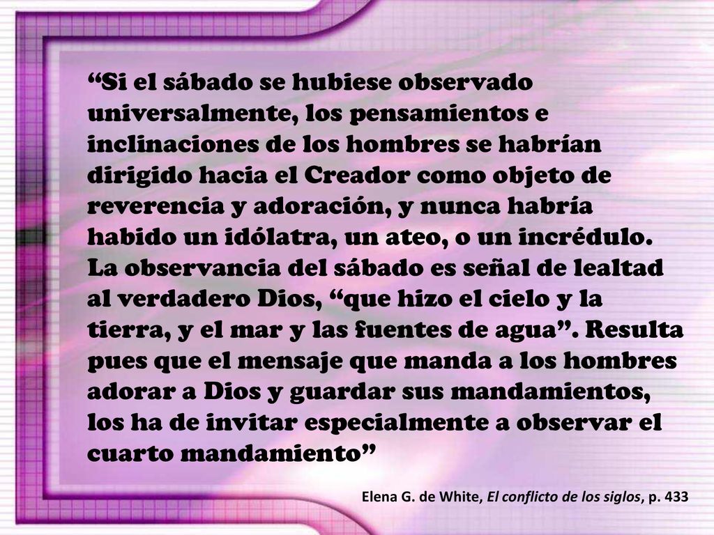 Si el sábado se hubiese observado universalmente, los pensamientos e inclinaciones de los hombres se habrían dirigido hacia el Creador como objeto de reverencia y adoración, y nunca habría habido un idólatra, un ateo, o un incrédulo. La observancia del sábado es señal de lealtad al verdadero Dios, que hizo el cielo y la tierra, y el mar y las fuentes de agua . Resulta pues que el mensaje que manda a los hombres adorar a Dios y guardar sus mandamientos, los ha de invitar especialmente a observar el cuarto mandamiento