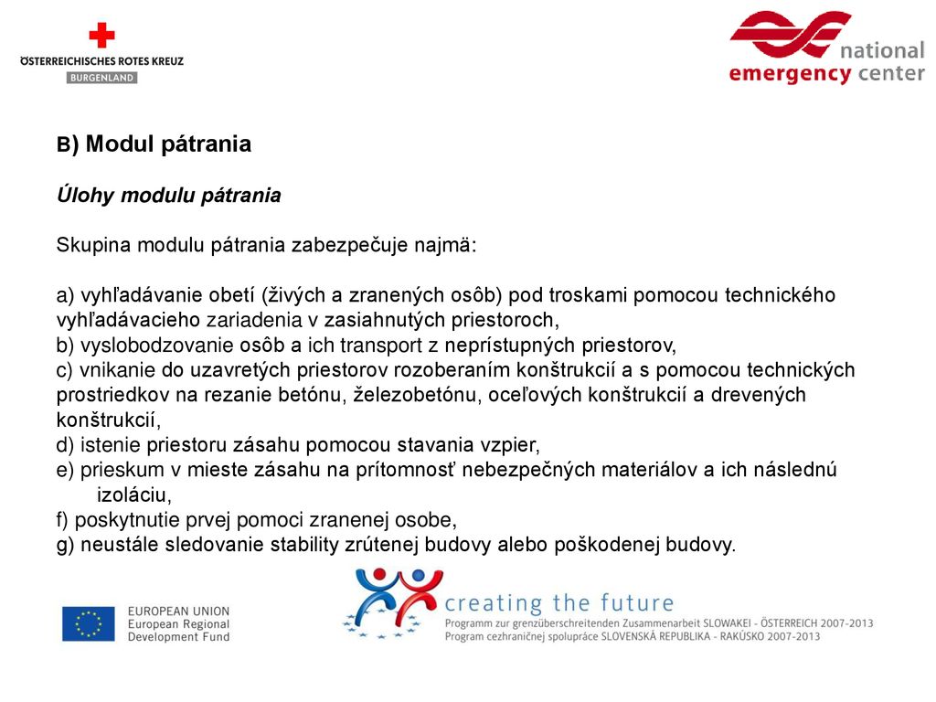 B) Modul pátrania Úlohy modulu pátrania Skupina modulu pátrania zabezpečuje najmä: a) vyhľadávanie obetí (živých a zranených osôb) pod troskami pomocou technického vyhľadávacieho zariadenia v zasiahnutých priestoroch, b) vyslobodzovanie osôb a ich transport z neprístupných priestorov, c) vnikanie do uzavretých priestorov rozoberaním konštrukcií a s pomocou technických prostriedkov na rezanie betónu, železobetónu, oceľových konštrukcií a drevených konštrukcií, d) istenie priestoru zásahu pomocou stavania vzpier, e) prieskum v mieste zásahu na prítomnosť nebezpečných materiálov a ich následnú izoláciu, f) poskytnutie prvej pomoci zranenej osobe, g) neustále sledovanie stability zrútenej budovy alebo poškodenej budovy.