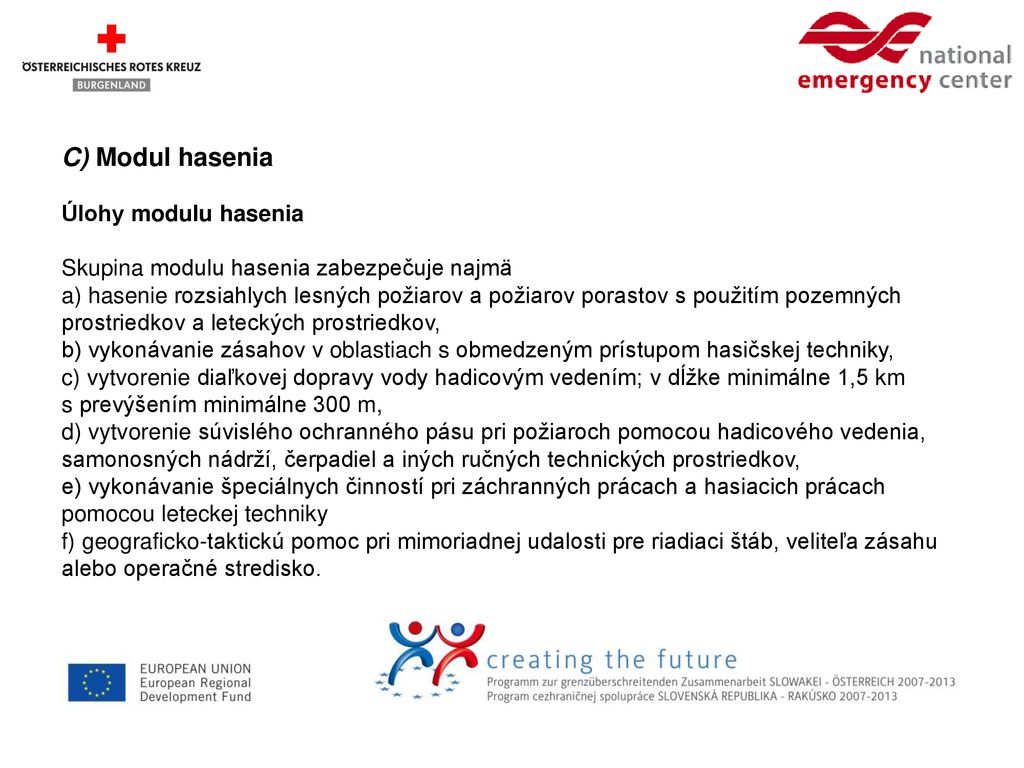C) Modul hasenia Úlohy modulu hasenia Skupina modulu hasenia zabezpečuje najmä a) hasenie rozsiahlych lesných požiarov a požiarov porastov s použitím pozemných prostriedkov a leteckých prostriedkov, b) vykonávanie zásahov v oblastiach s obmedzeným prístupom hasičskej techniky, c) vytvorenie diaľkovej dopravy vody hadicovým vedením; v dĺžke minimálne 1,5 km s prevýšením minimálne 300 m, d) vytvorenie súvislého ochranného pásu pri požiaroch pomocou hadicového vedenia, samonosných nádrží, čerpadiel a iných ručných technických prostriedkov, e) vykonávanie špeciálnych činností pri záchranných prácach a hasiacich prácach pomocou leteckej techniky f) geograficko-taktickú pomoc pri mimoriadnej udalosti pre riadiaci štáb, veliteľa zásahu alebo operačné stredisko.