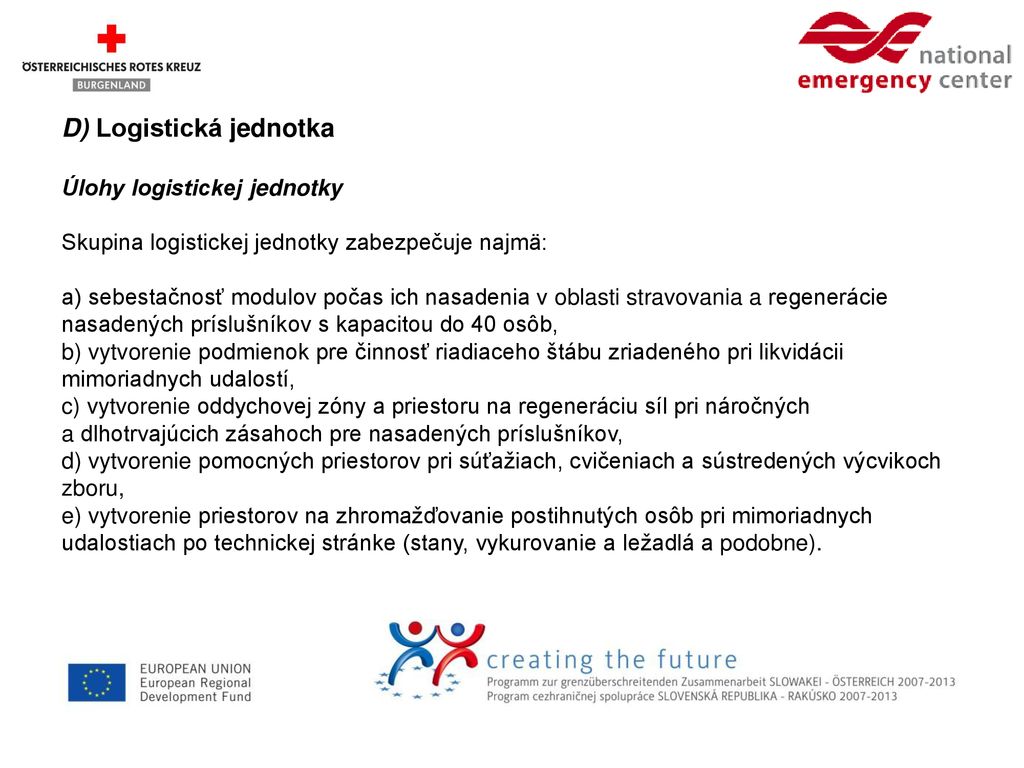 D) Logistická jednotka Úlohy logistickej jednotky Skupina logistickej jednotky zabezpečuje najmä: a) sebestačnosť modulov počas ich nasadenia v oblasti stravovania a regenerácie nasadených príslušníkov s kapacitou do 40 osôb, b) vytvorenie podmienok pre činnosť riadiaceho štábu zriadeného pri likvidácii mimoriadnych udalostí, c) vytvorenie oddychovej zóny a priestoru na regeneráciu síl pri náročných a dlhotrvajúcich zásahoch pre nasadených príslušníkov, d) vytvorenie pomocných priestorov pri súťažiach, cvičeniach a sústredených výcvikoch zboru, e) vytvorenie priestorov na zhromažďovanie postihnutých osôb pri mimoriadnych udalostiach po technickej stránke (stany, vykurovanie a ležadlá a podobne).
