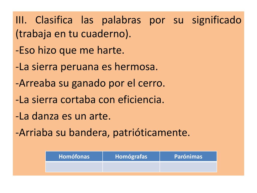 III. Clasifica las palabras por su significado (trabaja en tu cuaderno). -Eso hizo que me harte. -La sierra peruana es hermosa. -Arreaba su ganado por el cerro. -La sierra cortaba con eficiencia. -La danza es un arte. -Arriaba su bandera, patrióticamente.
