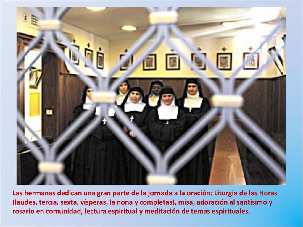 Las hermanas dedican una gran parte de la jornada a la oración: Liturgia de las Horas (laudes, tercia, sexta, vísperas, la nona y completas), misa, adoración al santísimo y rosario en comunidad, lectura espiritual y meditación de temas espirituales.