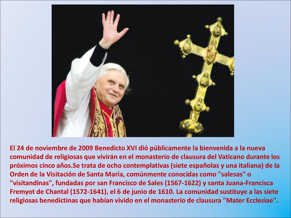 El 24 de noviembre de 2009 Benedicto XVI dió públicamente la bienvenida a la nueva comunidad de religiosas que vivirán en el monasterio de clausura del Vaticano durante los próximos cinco años.Se trata de ocho contemplativas (siete españolas y una italiana) de la Orden de la Visitación de Santa María, comúnmente conocidas como salesas o visitandinas , fundadas por san Francisco de Sales ( ) y santa Juana-Francisca Fremyot de Chantal ( ), el 6 de junio de 1610.