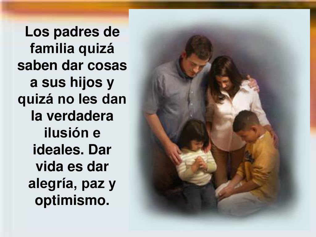 Los padres de familia quizá saben dar cosas a sus hijos y quizá no les dan la verdadera ilusión e ideales.