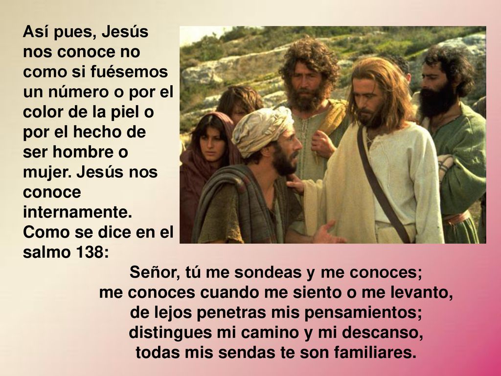 Así pues, Jesús nos conoce no como si fuésemos un número o por el color de la piel o por el hecho de ser hombre o mujer. Jesús nos conoce internamente. Como se dice en el salmo 138: