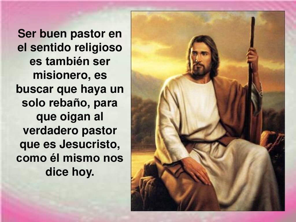 Ser buen pastor en el sentido religioso es también ser misionero, es buscar que haya un solo rebaño, para que oigan al verdadero pastor que es Jesucristo, como él mismo nos dice hoy.