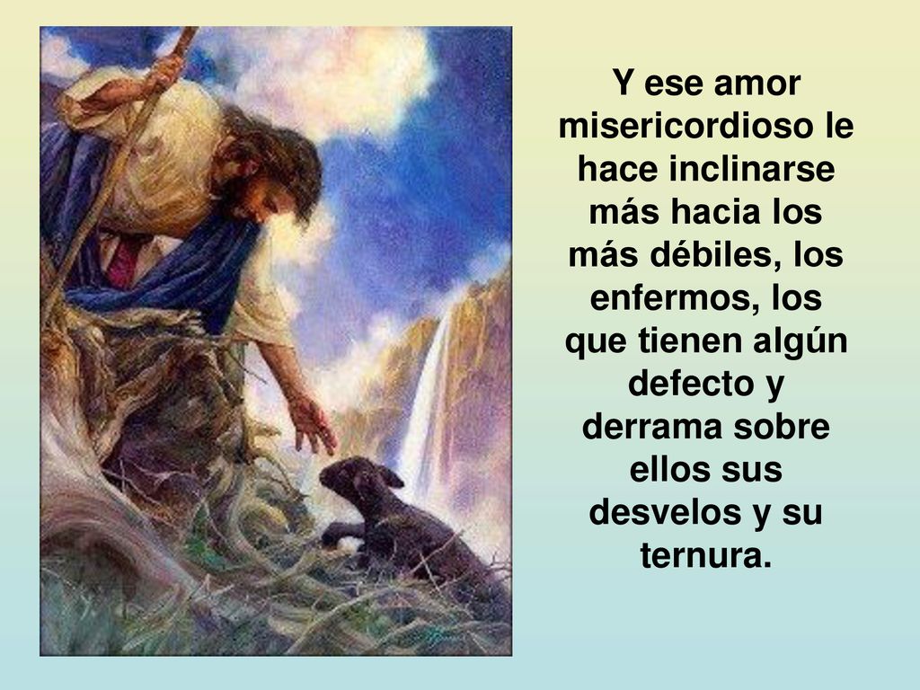 Y ese amor misericordioso le hace inclinarse más hacia los más débiles, los enfermos, los que tienen algún defecto y derrama sobre ellos sus desvelos y su ternura.