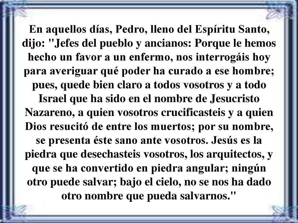 En aquellos días, Pedro, lleno del Espíritu Santo, dijo: Jefes del pueblo y ancianos: Porque le hemos hecho un favor a un enfermo, nos interrogáis hoy para averiguar qué poder ha curado a ese hombre; pues, quede bien claro a todos vosotros y a todo Israel que ha sido en el nombre de Jesucristo Nazareno, a quien vosotros crucificasteis y a quien Dios resucitó de entre los muertos; por su nombre, se presenta éste sano ante vosotros.