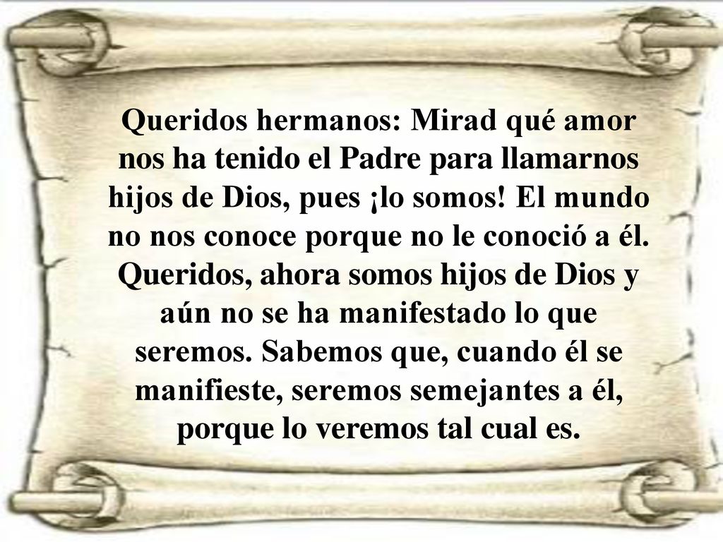 Queridos hermanos: Mirad qué amor nos ha tenido el Padre para llamarnos hijos de Dios, pues ¡lo somos.
