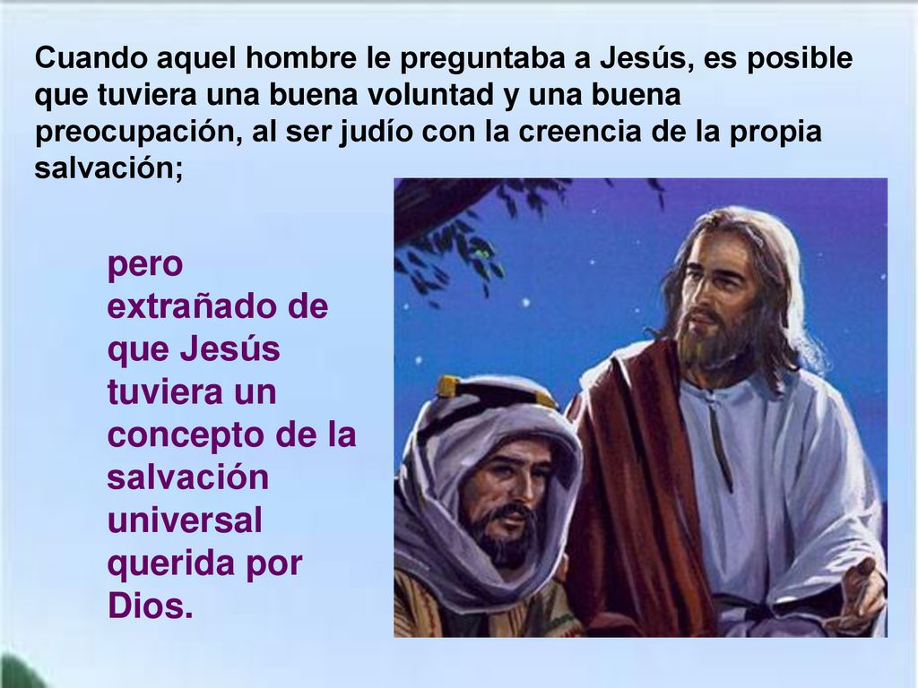 Cuando aquel hombre le preguntaba a Jesús, es posible que tuviera una buena voluntad y una buena preocupación, al ser judío con la creencia de la propia salvación;