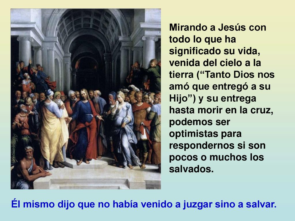 Mirando a Jesús con todo lo que ha significado su vida, venida del cielo a la tierra ( Tanto Dios nos amó que entregó a su Hijo ) y su entrega hasta morir en la cruz, podemos ser optimistas para respondernos si son pocos o muchos los salvados.