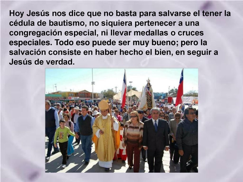 Hoy Jesús nos dice que no basta para salvarse el tener la cédula de bautismo, no siquiera pertenecer a una congregación especial, ni llevar medallas o cruces especiales.