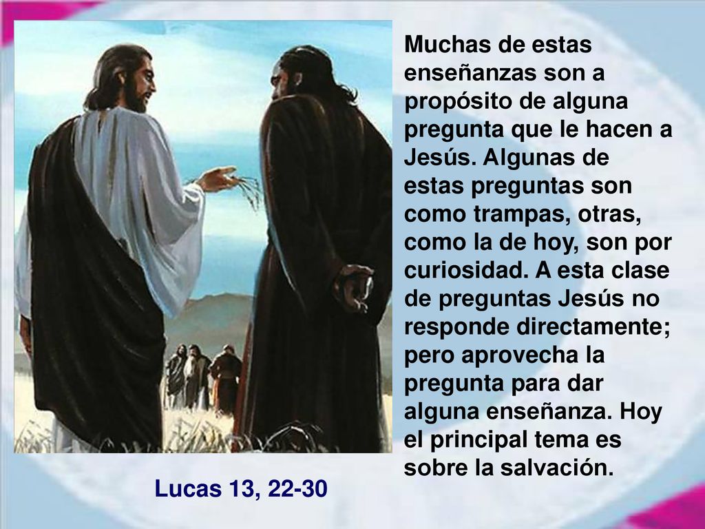 Muchas de estas enseñanzas son a propósito de alguna pregunta que le hacen a Jesús. Algunas de estas preguntas son como trampas, otras, como la de hoy, son por curiosidad. A esta clase de preguntas Jesús no responde directamente; pero aprovecha la pregunta para dar alguna enseñanza. Hoy el principal tema es sobre la salvación.