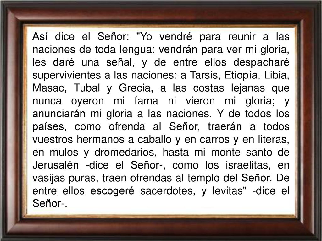Así dice el Señor: Yo vendré para reunir a las naciones de toda lengua: vendrán para ver mi gloria, les daré una señal, y de entre ellos despacharé supervivientes a las naciones: a Tarsis, Etiopía, Libia, Masac, Tubal y Grecia, a las costas lejanas que nunca oyeron mi fama ni vieron mi gloria; y anunciarán mi gloria a las naciones.