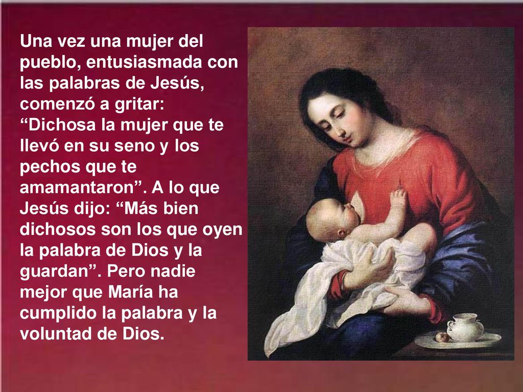 Una vez una mujer del pueblo, entusiasmada con las palabras de Jesús, comenzó a gritar: Dichosa la mujer que te llevó en su seno y los pechos que te amamantaron .