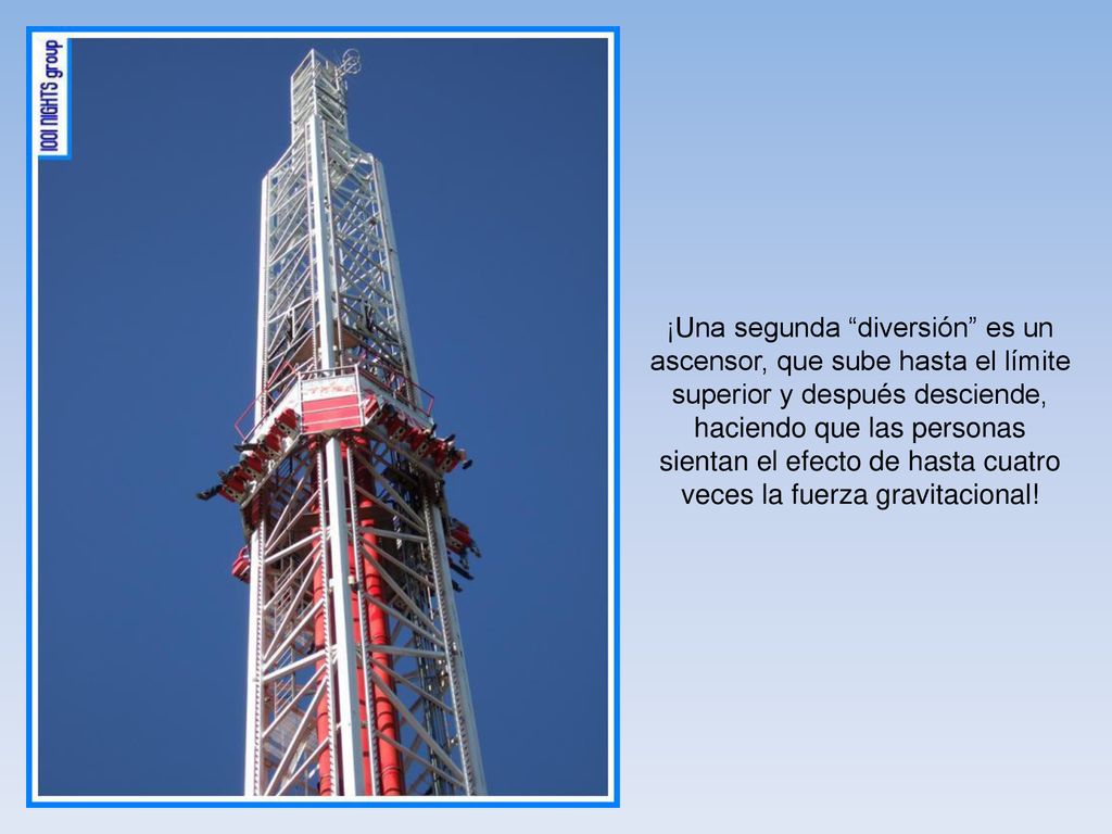 ¡Una segunda diversión es un ascensor, que sube hasta el límite superior y después desciende, haciendo que las personas sientan el efecto de hasta cuatro veces la fuerza gravitacional!