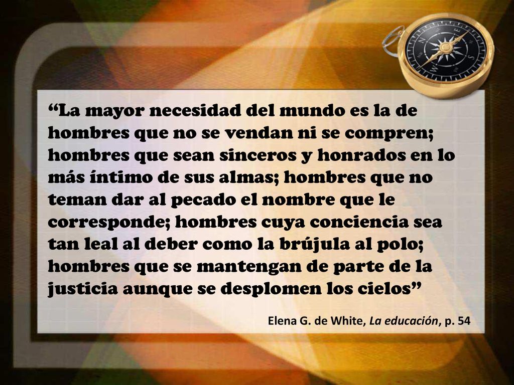 La mayor necesidad del mundo es la de hombres que no se vendan ni se compren; hombres que sean sinceros y honrados en lo más íntimo de sus almas; hombres que no teman dar al pecado el nombre que le corresponde; hombres cuya conciencia sea tan leal al deber como la brújula al polo; hombres que se mantengan de parte de la justicia aunque se desplomen los cielos