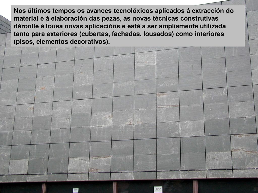 Nos últimos tempos os avances tecnolóxicos aplicados á extracción do material e á elaboración das pezas, as novas técnicas construtivas déronlle á lousa novas aplicacións e está a ser ampliamente utilizada tanto para exteriores (cubertas, fachadas, lousados) como interiores (pisos, elementos decorativos).