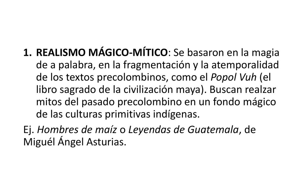 REALISMO MÁGICO-MÍTICO: Se basaron en la magia de a palabra, en la fragmentación y la atemporalidad de los textos precolombinos, como el Popol Vuh (el libro sagrado de la civilización maya). Buscan realzar mitos del pasado precolombino en un fondo mágico de las culturas primitivas indígenas.