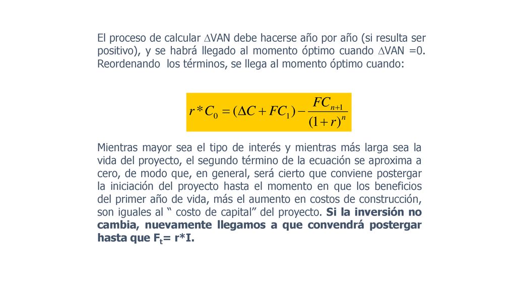 El proceso de calcular VAN debe hacerse año por año (si resulta ser positivo), y se habrá llegado al momento óptimo cuando VAN =0. Reordenando los términos, se llega al momento óptimo cuando: