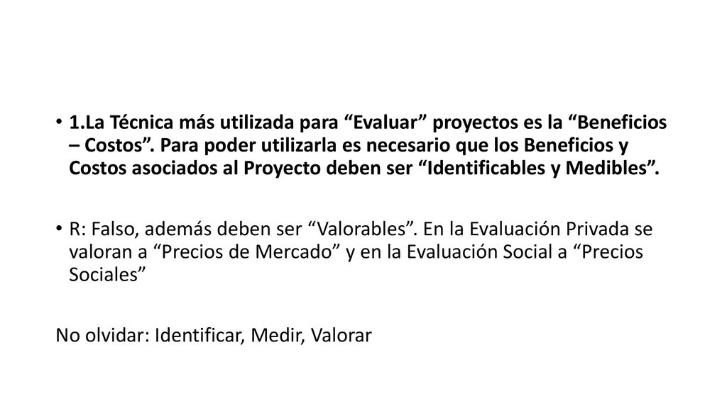 1.La Técnica más utilizada para Evaluar proyectos es la Beneficios – Costos . Para poder utilizarla es necesario que los Beneficios y Costos asociados al Proyecto deben ser Identificables y Medibles .