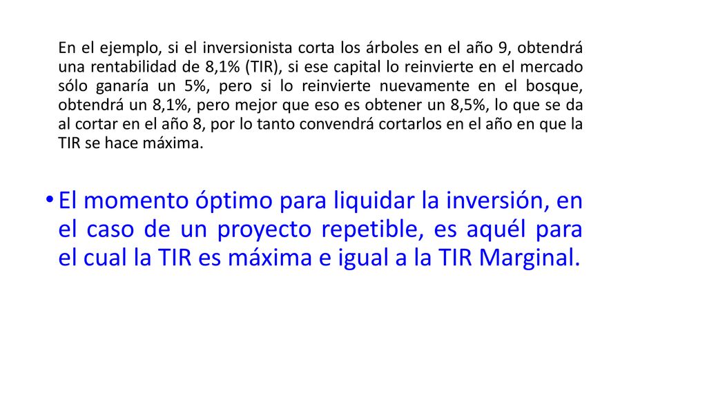 En el ejemplo, si el inversionista corta los árboles en el año 9, obtendrá una rentabilidad de 8,1% (TIR), si ese capital lo reinvierte en el mercado sólo ganaría un 5%, pero si lo reinvierte nuevamente en el bosque, obtendrá un 8,1%, pero mejor que eso es obtener un 8,5%, lo que se da al cortar en el año 8, por lo tanto convendrá cortarlos en el año en que la TIR se hace máxima.