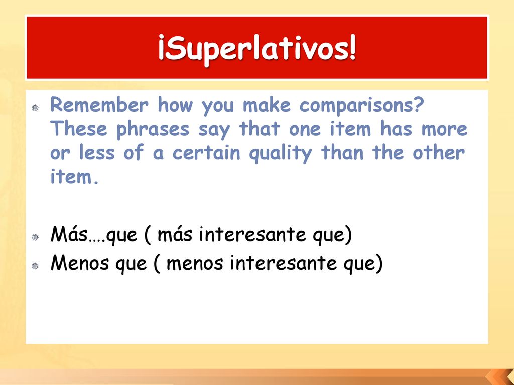 ¡Superlativos! Remember how you make comparisons These phrases say that one item has more or less of a certain quality than the other item.