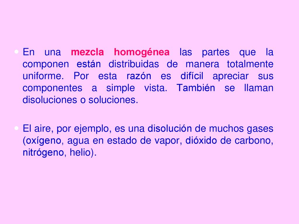 En una mezcla homogénea las partes que la componen están distribuidas de manera totalmente uniforme. Por esta razón es difícil apreciar sus componentes a simple vista. También se llaman disoluciones o soluciones.