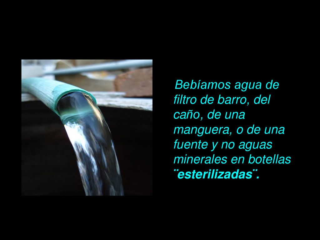 Bebíamos agua de filtro de barro, del caño, de una manguera, o de una fuente y no aguas minerales en botellas ¨esterilizadas¨.