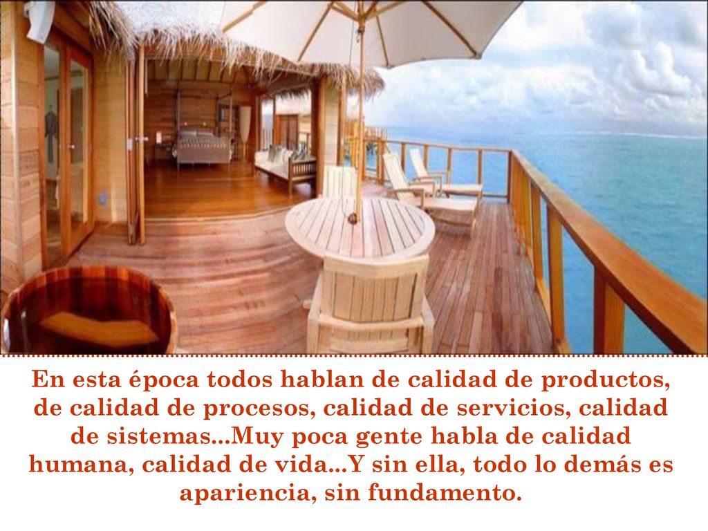En esta época todos hablan de calidad de productos, de calidad de procesos, calidad de servicios, calidad de sistemas...Muy poca gente habla de calidad humana, calidad de vida...Y sin ella, todo lo demás es apariencia, sin fundamento.