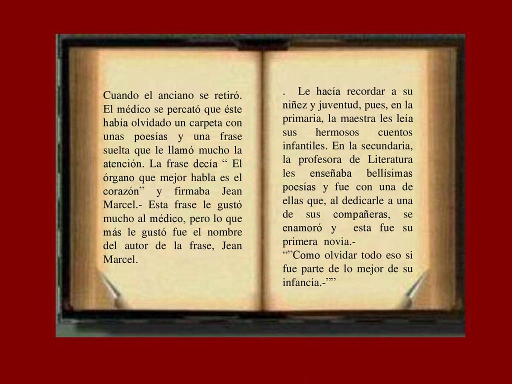 . Le hacía recordar a su niñez y juventud, pues, en la primaria, la maestra les leía sus hermosos cuentos infantiles. En la secundaria, la profesora de Literatura les enseñaba bellísimas poesías y fue con una de ellas que, al dedicarle a una de sus compañeras, se enamoró y esta fue su primera novia.-