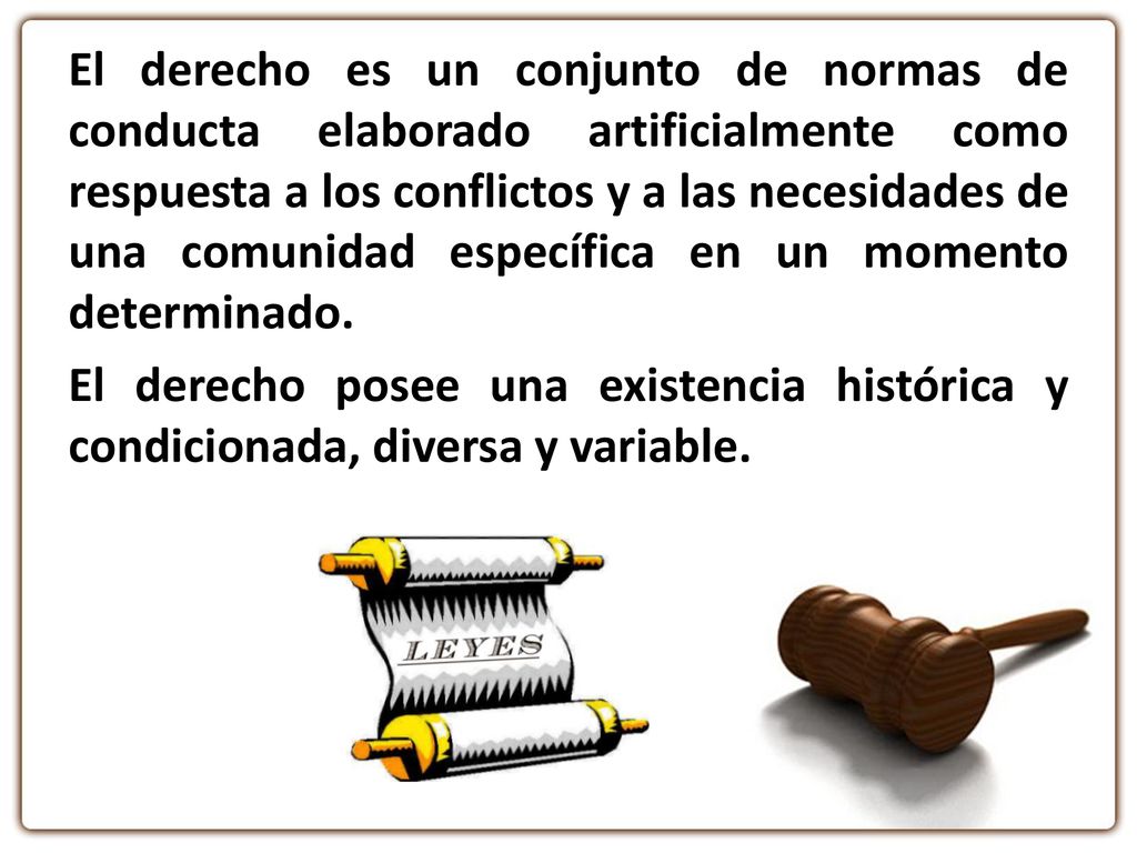 El derecho es un conjunto de normas de conducta elaborado artificialmente como respuesta a los conflictos y a las necesidades de una comunidad específica en un momento determinado.