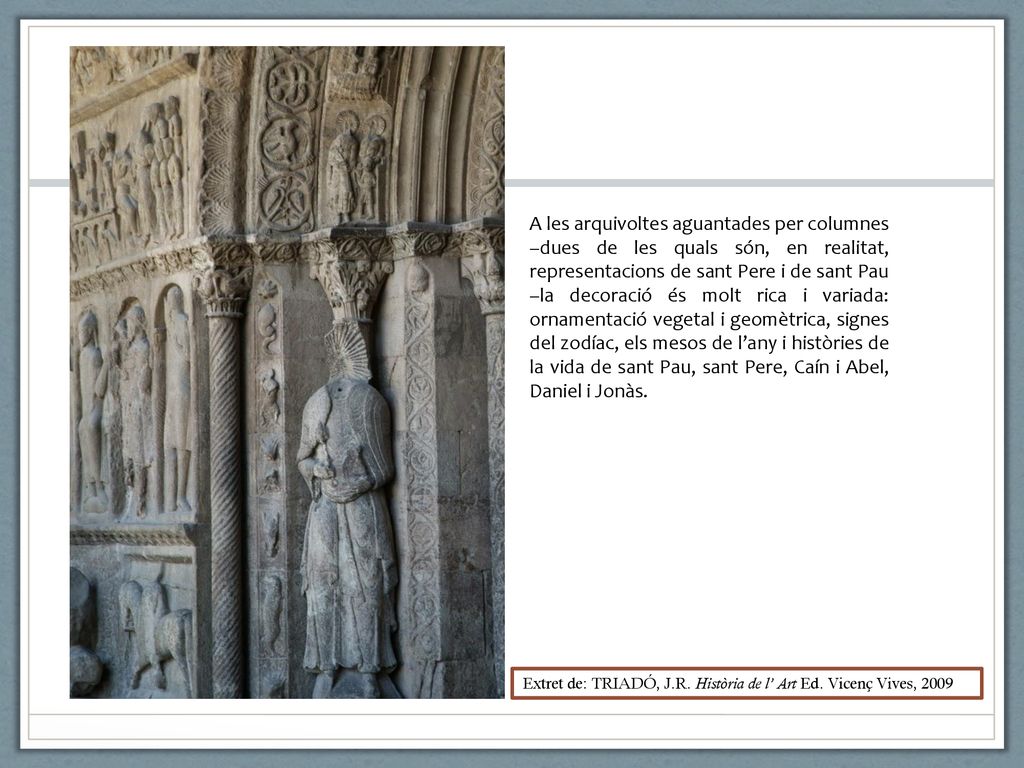A les arquivoltes aguantades per columnes –dues de les quals són, en realitat, representacions de sant Pere i de sant Pau –la decoració és molt rica i variada: ornamentació vegetal i geomètrica, signes del zodíac, els mesos de l’any i històries de la vida de sant Pau, sant Pere, Caín i Abel, Daniel i Jonàs.
