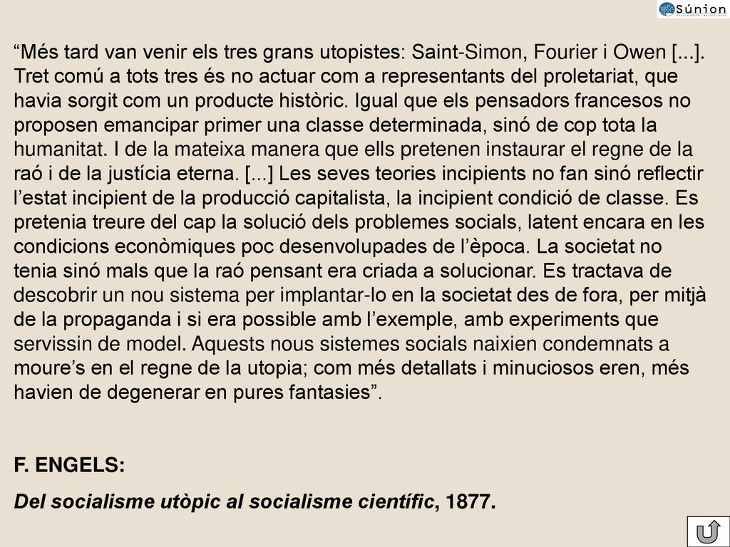 Més tard van venir els tres grans utopistes: Saint-Simon, Fourier i Owen [...]. Tret comú a tots tres és no actuar com a representants del proletariat, que havia sorgit com un producte històric. Igual que els pensadors francesos no proposen emancipar primer una classe determinada, sinó de cop tota la humanitat. I de la mateixa manera que ells pretenen instaurar el regne de la raó i de la justícia eterna. [...] Les seves teories incipients no fan sinó reflectir l’estat incipient de la producció capitalista, la incipient condició de classe. Es pretenia treure del cap la solució dels problemes socials, latent encara en les condicions econòmiques poc desenvolupades de l’època. La societat no tenia sinó mals que la raó pensant era criada a solucionar. Es tractava de descobrir un nou sistema per implantar-lo en la societat des de fora, per mitjà de la propaganda i si era possible amb l’exemple, amb experiments que servissin de model. Aquests nous sistemes socials naixien condemnats a moure’s en el regne de la utopia; com més detallats i minuciosos eren, més havien de degenerar en pures fantasies .