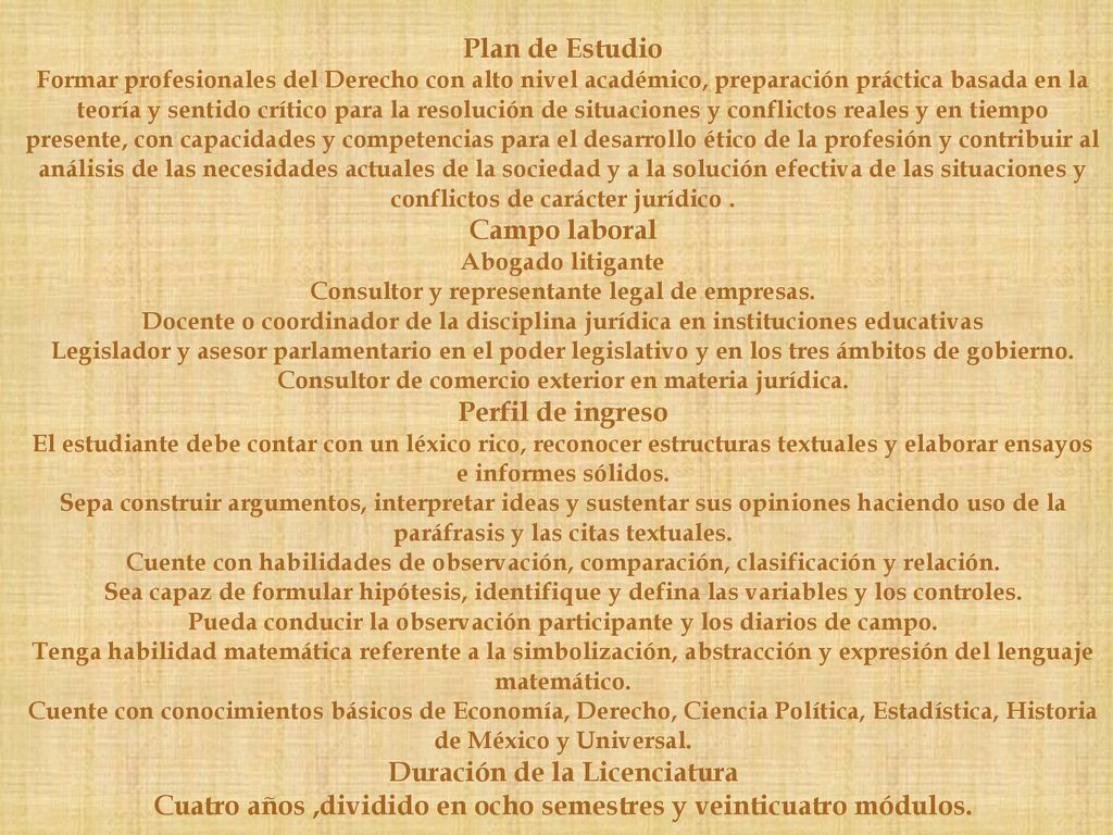 Plan de Estudio Formar profesionales del Derecho con alto nivel académico, preparación práctica basada en la teoría y sentido crítico para la resolución de situaciones y conflictos reales y en tiempo presente, con capacidades y competencias para el desarrollo ético de la profesión y contribuir al análisis de las necesidades actuales de la sociedad y a la solución efectiva de las situaciones y conflictos de carácter jurídico .