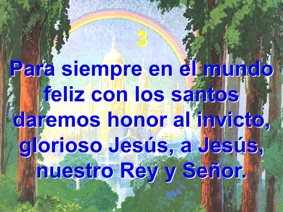 3 Para siempre en el mundo feliz con los santos daremos honor al invicto, glorioso Jesús, a Jesús, nuestro Rey y Señor.