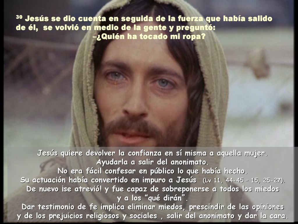 30 Jesús se dio cuenta en seguida de la fuerza que había salido de él, se volvió en medio de la gente y preguntó: –¿Quién ha tocado mi ropa