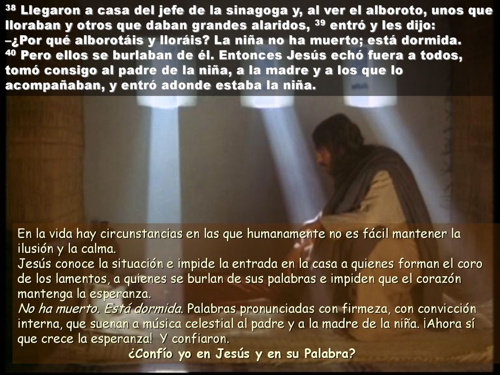 38 Llegaron a casa del jefe de la sinagoga y, al ver el alboroto, unos que lloraban y otros que daban grandes alaridos, 39 entró y les dijo: –¿Por qué alborotáis y lloráis La niña no ha muerto; está dormida. 40 Pero ellos se burlaban de él. Entonces Jesús echó fuera a todos, tomó consigo al padre de la niña, a la madre y a los que lo acompañaban, y entró adonde estaba la niña.