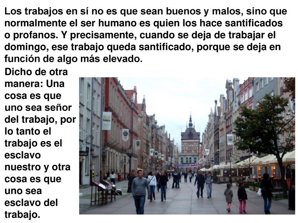 Los trabajos en sí no es que sean buenos y malos, sino que normalmente el ser humano es quien los hace santificados o profanos. Y precisamente, cuando se deja de trabajar el domingo, ese trabajo queda santificado, porque se deja en función de algo más elevado.