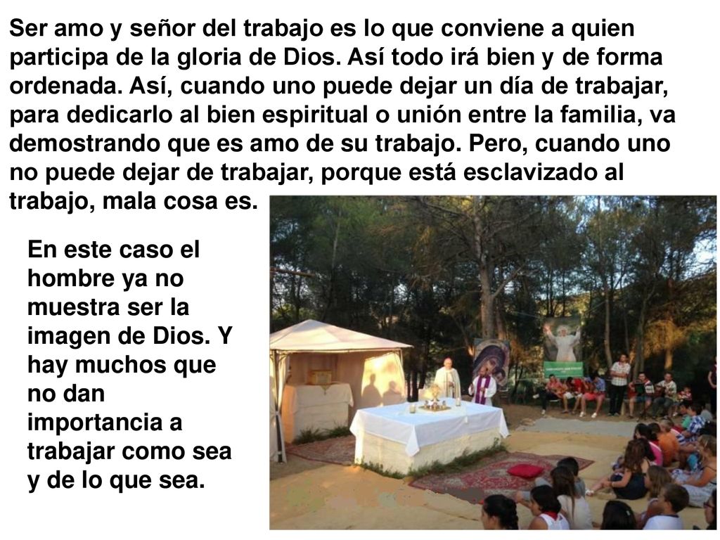 Ser amo y señor del trabajo es lo que conviene a quien participa de la gloria de Dios. Así todo irá bien y de forma ordenada. Así, cuando uno puede dejar un día de trabajar, para dedicarlo al bien espiritual o unión entre la familia, va demostrando que es amo de su trabajo. Pero, cuando uno no puede dejar de trabajar, porque está esclavizado al trabajo, mala cosa es.