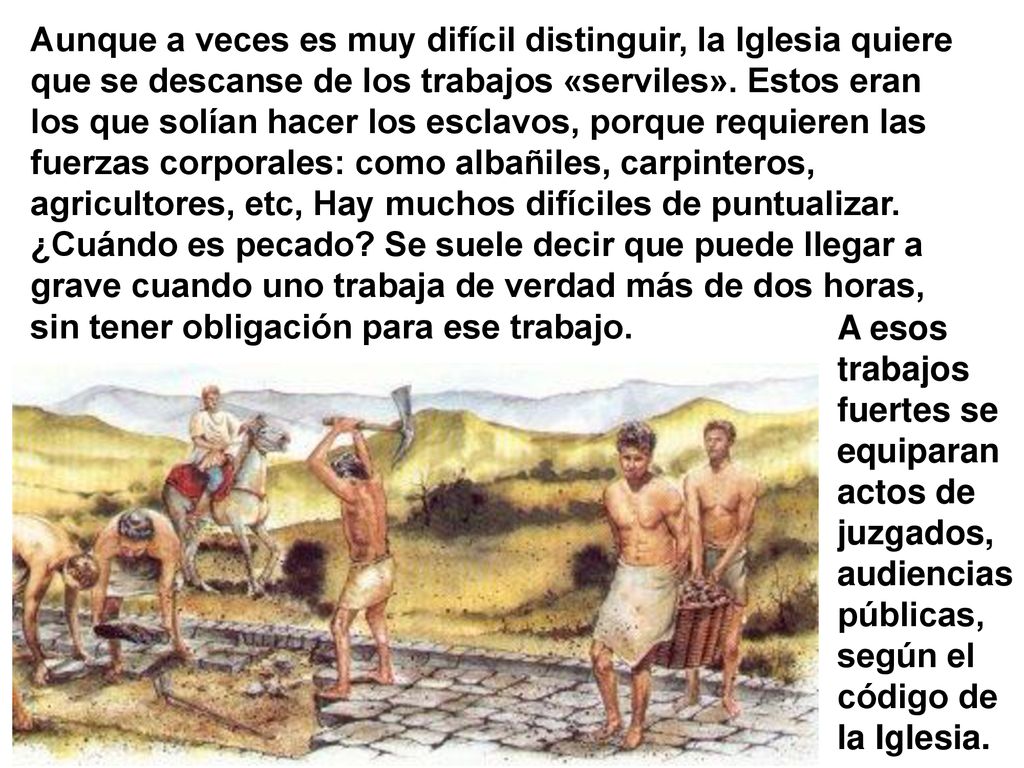 Aunque a veces es muy difícil distinguir, la Iglesia quiere que se descanse de los trabajos «serviles». Estos eran los que solían hacer los esclavos, porque requieren las fuerzas corporales: como albañiles, carpinteros, agricultores, etc, Hay muchos difíciles de puntualizar. ¿Cuándo es pecado Se suele decir que puede llegar a grave cuando uno trabaja de verdad más de dos horas, sin tener obligación para ese trabajo.