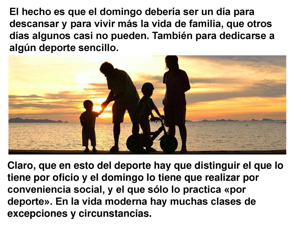 El hecho es que el domingo debería ser un día para descansar y para vivir más la vida de familia, que otros días algunos casi no pueden. También para dedicarse a algún deporte sencillo.