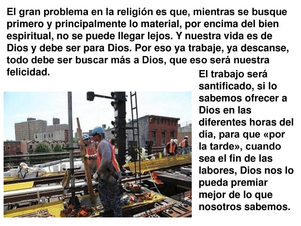 El gran problema en la religión es que, mientras se busque primero y principalmente lo material, por encima del bien espiritual, no se puede llegar lejos. Y nuestra vida es de Dios y debe ser para Dios. Por eso ya trabaje, ya descanse, todo debe ser buscar más a Dios, que eso será nuestra felicidad.
