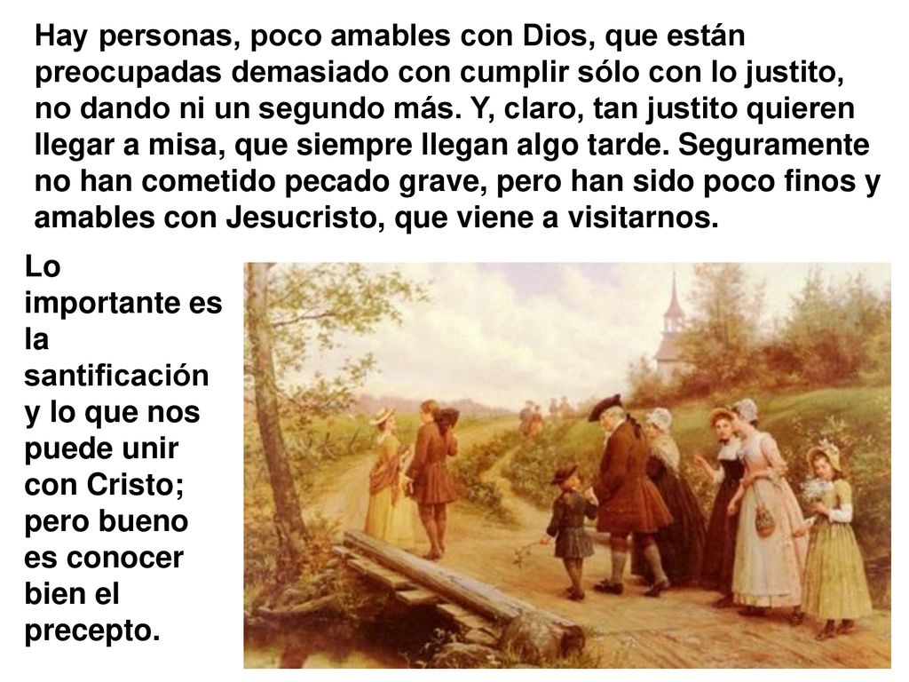 Hay personas, poco amables con Dios, que están preocupadas demasiado con cumplir sólo con lo justito, no dando ni un segundo más. Y, claro, tan justito quieren llegar a misa, que siempre llegan algo tarde. Seguramente no han cometido pecado grave, pero han sido poco finos y amables con Jesucristo, que viene a visitarnos.