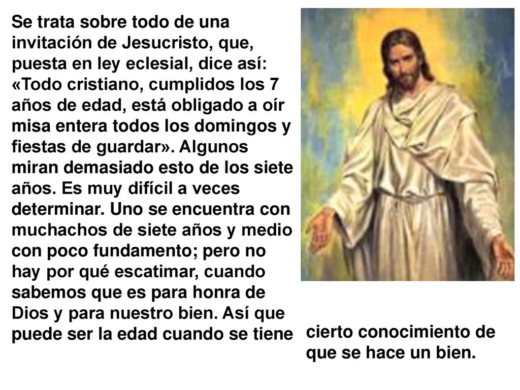 Se trata sobre todo de una invitación de Jesucristo, que, puesta en ley eclesial, dice así: «Todo cristiano, cumplidos los 7 años de edad, está obligado a oír misa entera todos los domingos y fiestas de guardar». Algunos miran demasiado esto de los siete años. Es muy difícil a veces determinar. Uno se encuentra con muchachos de siete años y medio con poco fundamento; pero no hay por qué escatimar, cuando sabemos que es para honra de Dios y para nuestro bien. Así que puede ser la edad cuando se tiene