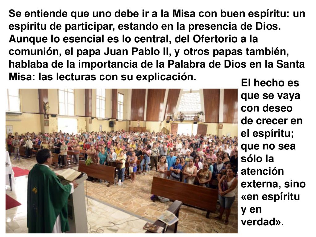 Se entiende que uno debe ir a la Misa con buen espíritu: un espíritu de participar, estando en la presencia de Dios. Aunque lo esencial es lo central, del Ofertorio a la comunión, el papa Juan Pablo II, y otros papas también, hablaba de la importancia de la Palabra de Dios en la Santa Misa: las lecturas con su explicación.