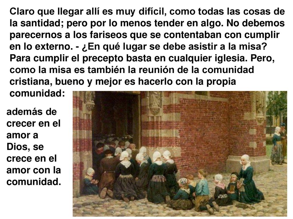 Claro que llegar allí es muy difícil, como todas las cosas de la santidad; pero por lo menos tender en algo. No debemos parecernos a los fariseos que se contentaban con cumplir en lo externo. - ¿En qué lugar se debe asistir a la misa Para cumplir el precepto basta en cualquier iglesia. Pero, como la misa es también la reunión de la comunidad cristiana, bueno y mejor es hacerlo con la propia comunidad: