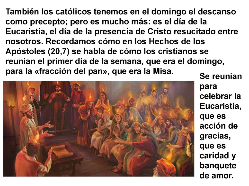 También los católicos tenemos en el domingo el descanso como precepto; pero es mucho más: es el día de la Eucaristía, el día de la presencia de Cristo resucitado entre nosotros. Recordamos cómo en los Hechos de los Apóstoles (20,7) se habla de cómo los cristianos se reunían el primer día de la semana, que era el domingo, para la «fracción del pan», que era la Misa.