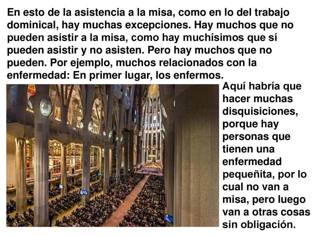 En esto de la asistencia a la misa, como en lo del trabajo dominical, hay muchas excepciones. Hay muchos que no pueden asistir a la misa, como hay muchísimos que sí pueden asistir y no asisten. Pero hay muchos que no pueden. Por ejemplo, muchos relacionados con la enfermedad: En primer lugar, los enfermos.