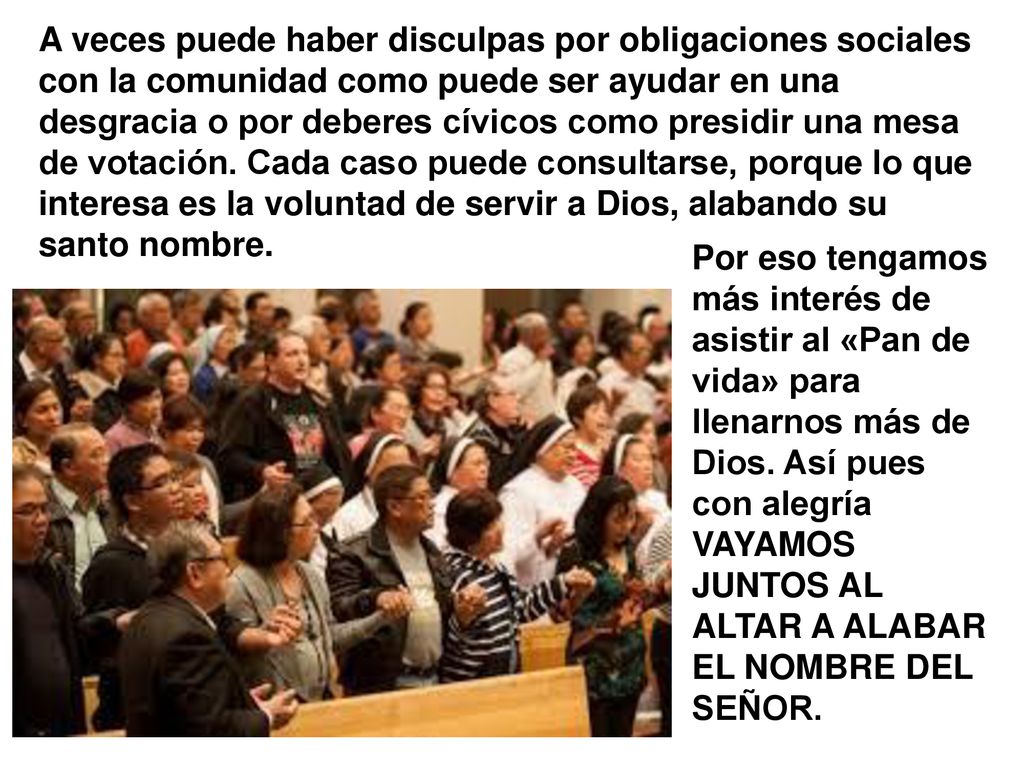 A veces puede haber disculpas por obligaciones sociales con la comunidad como puede ser ayudar en una desgracia o por deberes cívicos como presidir una mesa de votación. Cada caso puede consultarse, porque lo que interesa es la voluntad de servir a Dios, alabando su santo nombre.